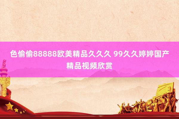 色偷偷88888欧美精品久久久 99久久婷婷国产精品视频欣赏