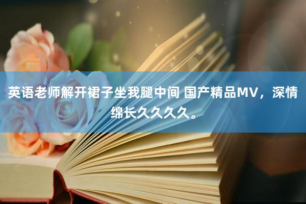 英语老师解开裙子坐我腿中间 国产精品MV，深情绵长久久久久。