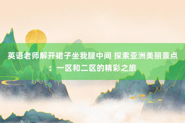 英语老师解开裙子坐我腿中间 探索亚洲美丽景点：一区和二区的精彩之旅