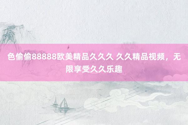 色偷偷88888欧美精品久久久 久久精品视频，无限享受久久乐趣