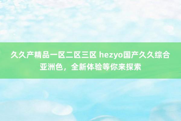 久久产精品一区二区三区 hezyo国产久久综合亚洲色，全新体验等你来探索