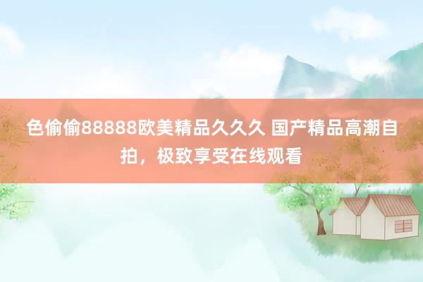 色偷偷88888欧美精品久久久 国产精品高潮自拍，极致享受在线观看