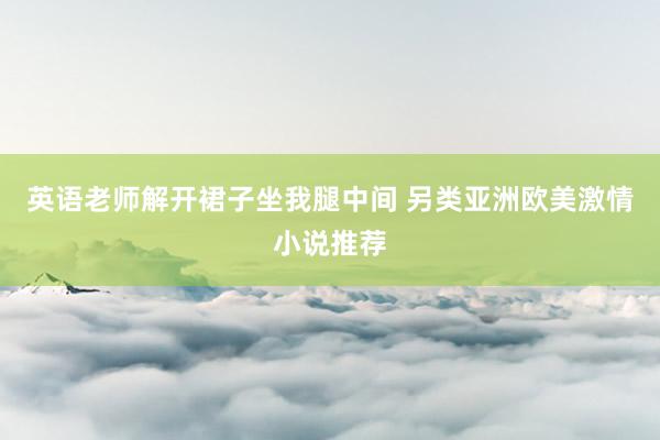 英语老师解开裙子坐我腿中间 另类亚洲欧美激情小说推荐