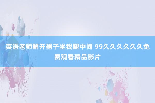 英语老师解开裙子坐我腿中间 99久久久久久久免费观看精品影片