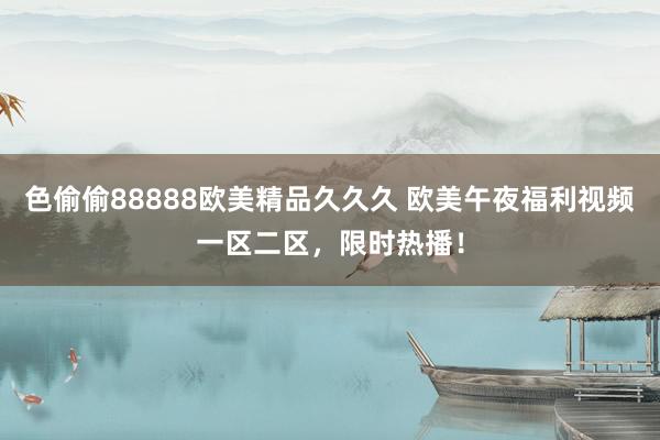 色偷偷88888欧美精品久久久 欧美午夜福利视频一区二区，限时热播！
