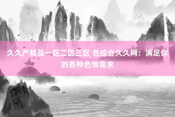 久久产精品一区二区三区 色综合久久网：满足你的各种色情需求
