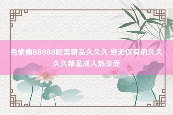 色偷偷88888欧美精品久久久 绝无仅有的久久久久精品成人热享受