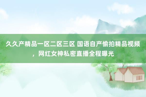 久久产精品一区二区三区 国语自产偷拍精品视频，网红女神私密直播全程曝光
