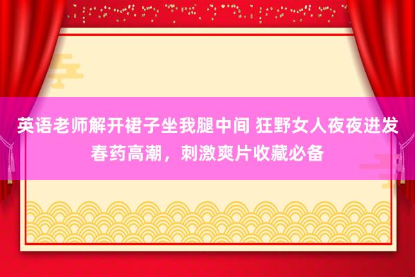 英语老师解开裙子坐我腿中间 狂野女人夜夜迸发春药高潮，刺激爽片收藏必备