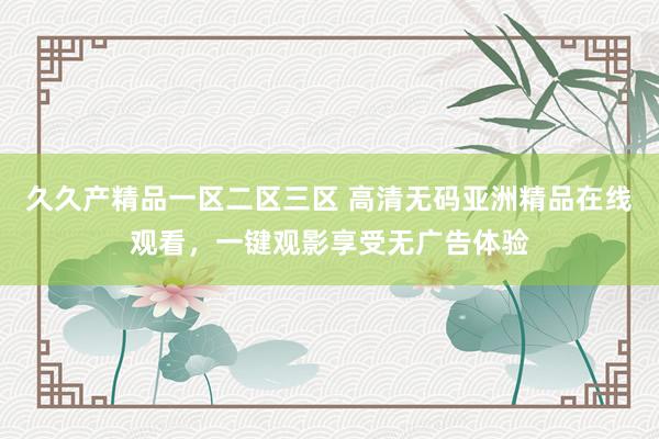 久久产精品一区二区三区 高清无码亚洲精品在线观看，一键观影享受无广告体验