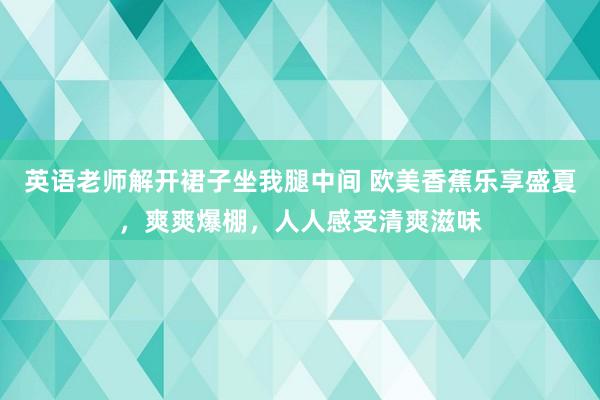 英语老师解开裙子坐我腿中间 欧美香蕉乐享盛夏，爽爽爆棚，人人感受清爽滋味