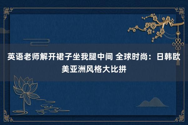 英语老师解开裙子坐我腿中间 全球时尚：日韩欧美亚洲风格大比拼