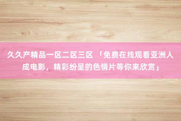 久久产精品一区二区三区 「免费在线观看亚洲人成电影，精彩纷呈的色情片等你来欣赏」