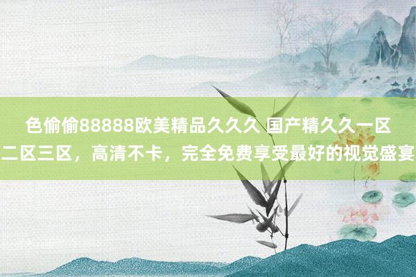 色偷偷88888欧美精品久久久 国产精久久一区二区三区，高清不卡，完全免费享受最好的视觉盛宴
