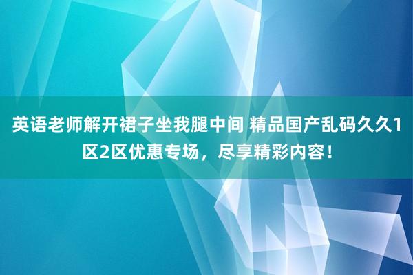 英语老师解开裙子坐我腿中间 精品国产乱码久久1区2区优惠专场，尽享精彩内容！