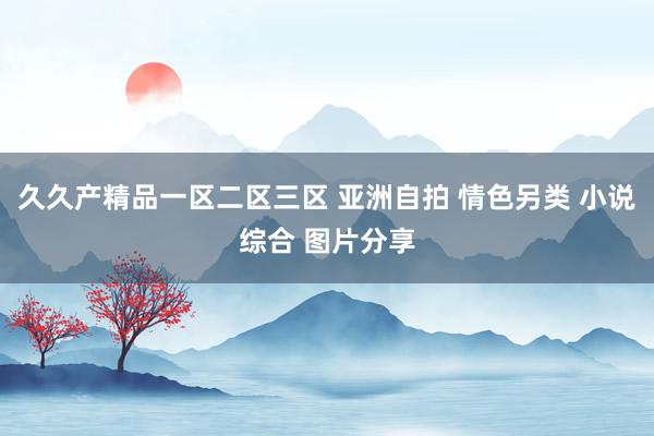 久久产精品一区二区三区 亚洲自拍 情色另类 小说综合 图片分享