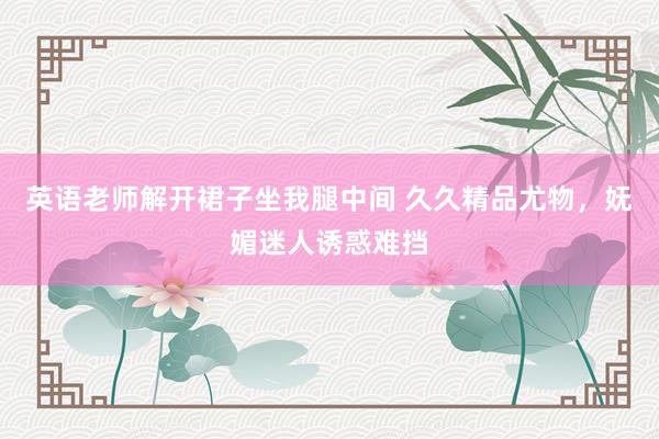 英语老师解开裙子坐我腿中间 久久精品尤物，妩媚迷人诱惑难挡