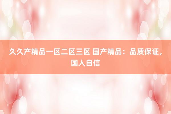 久久产精品一区二区三区 国产精品：品质保证，国人自信