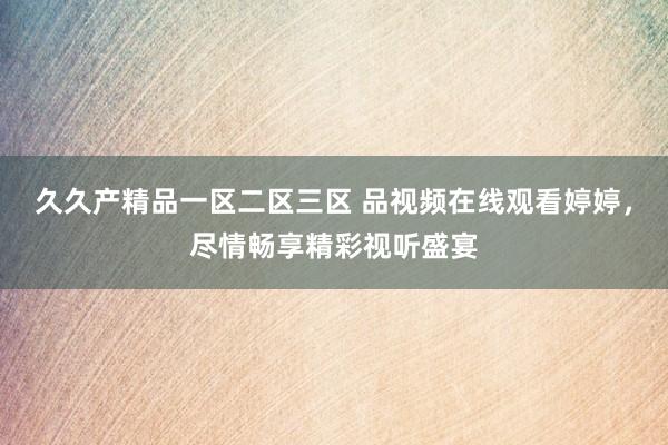 久久产精品一区二区三区 品视频在线观看婷婷，尽情畅享精彩视听盛宴