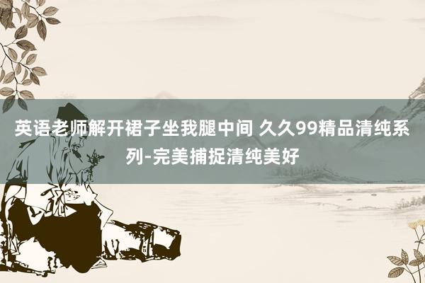 英语老师解开裙子坐我腿中间 久久99精品清纯系列-完美捕捉清纯美好