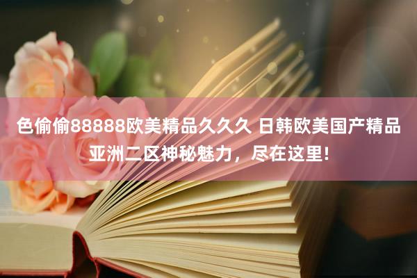 色偷偷88888欧美精品久久久 日韩欧美国产精品亚洲二区神秘魅力，尽在这里!