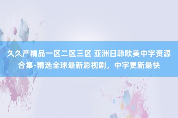 久久产精品一区二区三区 亚洲日韩欧美中字资源合集-精选全球最新影视剧，中字更新最快