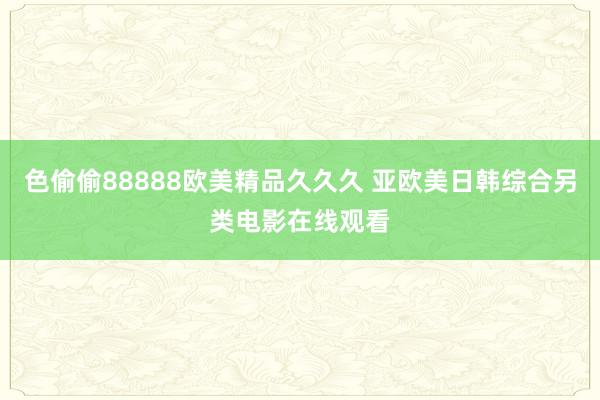 色偷偷88888欧美精品久久久 亚欧美日韩综合另类电影在线观看