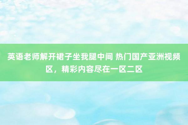 英语老师解开裙子坐我腿中间 热门国产亚洲视频区，精彩内容尽在一区二区