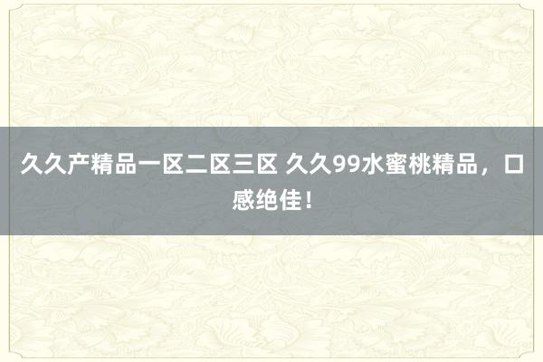久久产精品一区二区三区 久久99水蜜桃精品，口感绝佳！