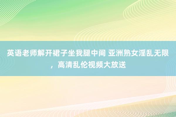 英语老师解开裙子坐我腿中间 亚洲熟女淫乱无限，高清乱伦视频大放送