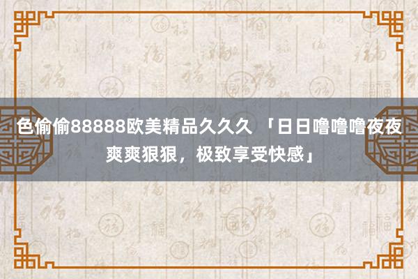 色偷偷88888欧美精品久久久 「日日噜噜噜夜夜爽爽狠狠，极致享受快感」