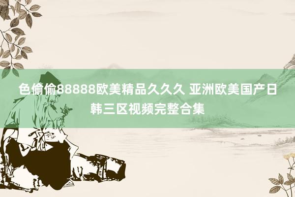 色偷偷88888欧美精品久久久 亚洲欧美国产日韩三区视频完整合集
