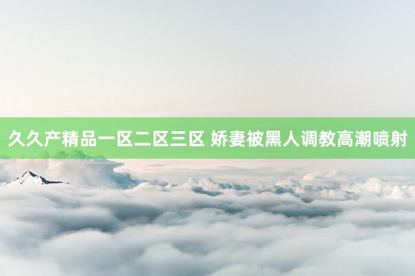 久久产精品一区二区三区 娇妻被黑人调教高潮喷射