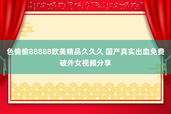 色偷偷88888欧美精品久久久 国产真实出血免费破外女视频分享
