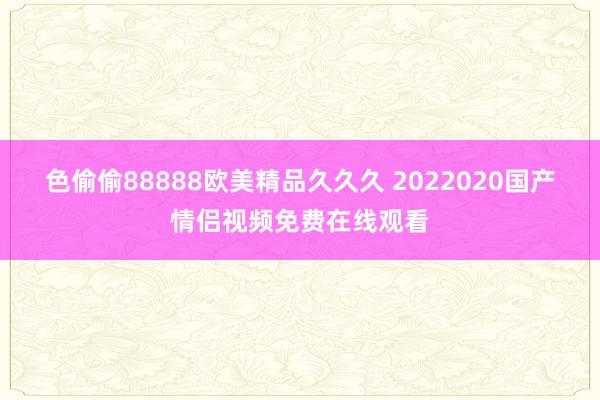 色偷偷88888欧美精品久久久 2022020国产情侣视频免费在线观看