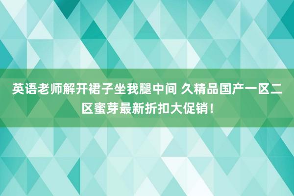 英语老师解开裙子坐我腿中间 久精品国产一区二区蜜芽最新折扣大促销！