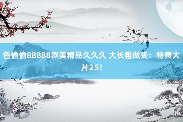 色偷偷88888欧美精品久久久 大长粗做受：特黄大片25！