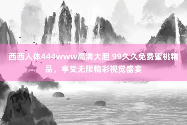 西西人体444www高清大胆 99久久免费蜜桃精品，享受无限精彩视觉盛宴