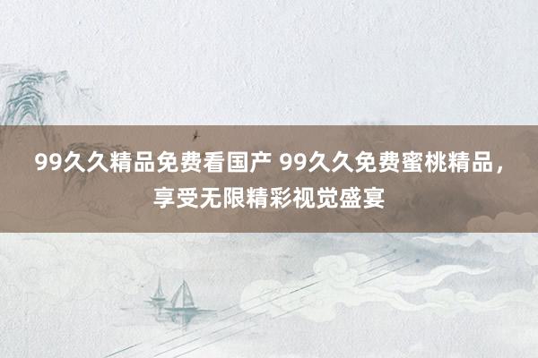 99久久精品免费看国产 99久久免费蜜桃精品，享受无限精彩视觉盛宴