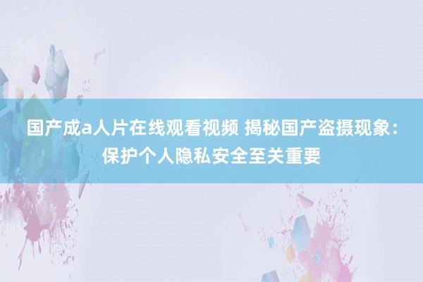 国产成a人片在线观看视频 揭秘国产盗摄现象：保护个人隐私安全至关重要