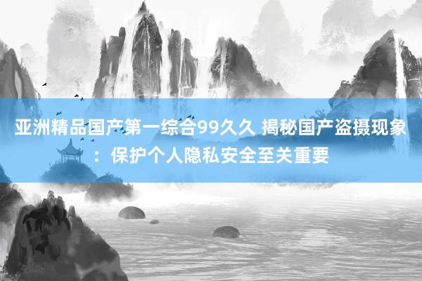 亚洲精品国产第一综合99久久 揭秘国产盗摄现象：保护个人隐私安全至关重要