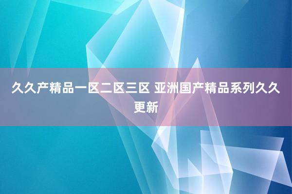 久久产精品一区二区三区 亚洲国产精品系列久久更新