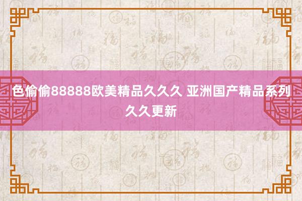 色偷偷88888欧美精品久久久 亚洲国产精品系列久久更新