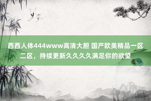西西人体444www高清大胆 国产欧美精品一区二区，持续更新久久久久满足你的欲望