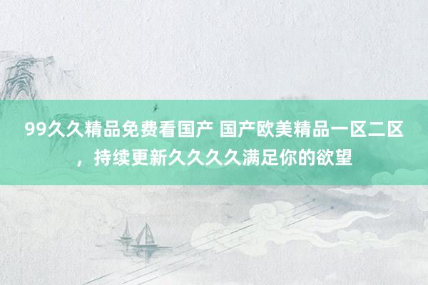 99久久精品免费看国产 国产欧美精品一区二区，持续更新久久久久满足你的欲望