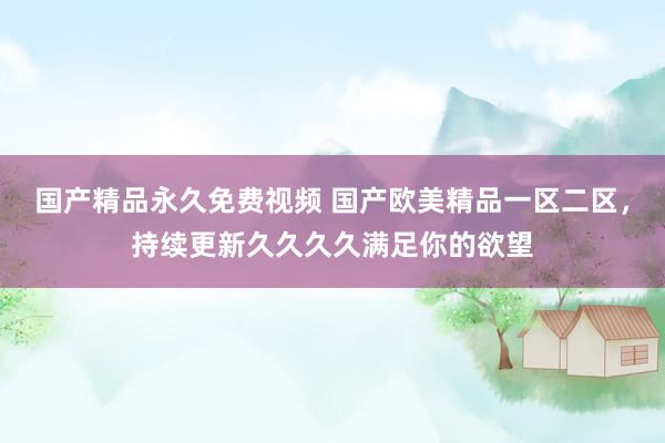 国产精品永久免费视频 国产欧美精品一区二区，持续更新久久久久满足你的欲望