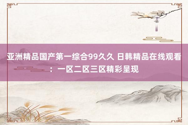 亚洲精品国产第一综合99久久 日韩精品在线观看：一区二区三区精彩呈现