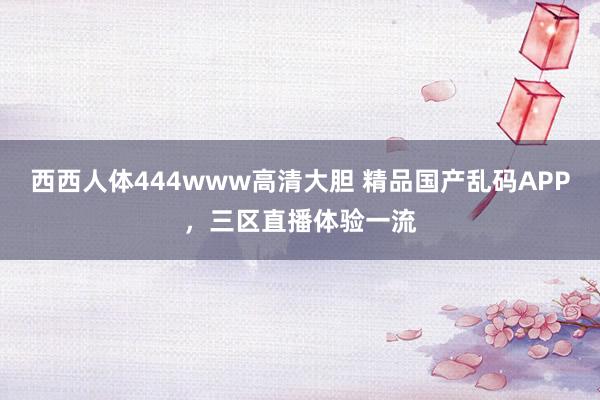 西西人体444www高清大胆 精品国产乱码APP，三区直播体验一流