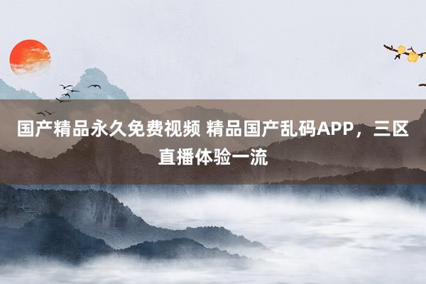 国产精品永久免费视频 精品国产乱码APP，三区直播体验一流
