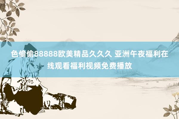 色偷偷88888欧美精品久久久 亚洲午夜福利在线观看福利视频免费播放